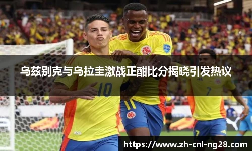 乌兹别克与乌拉圭激战正酣比分揭晓引发热议